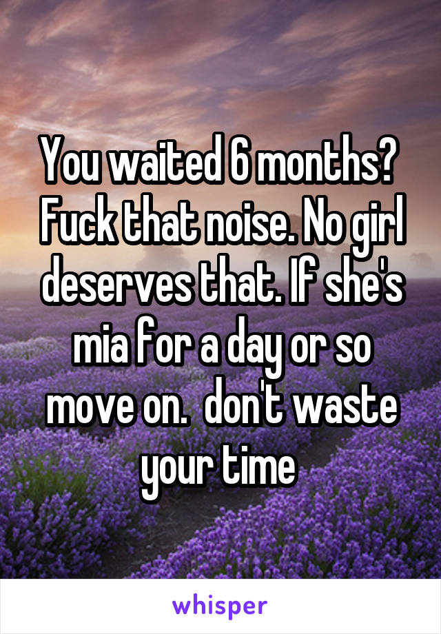 You waited 6 months?  Fuck that noise. No girl deserves that. If she's mia for a day or so move on.  don't waste your time 