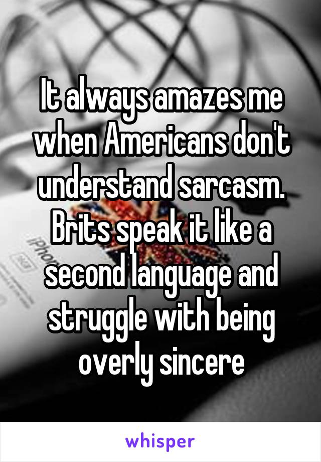 It always amazes me when Americans don't understand sarcasm. Brits speak it like a second language and struggle with being overly sincere