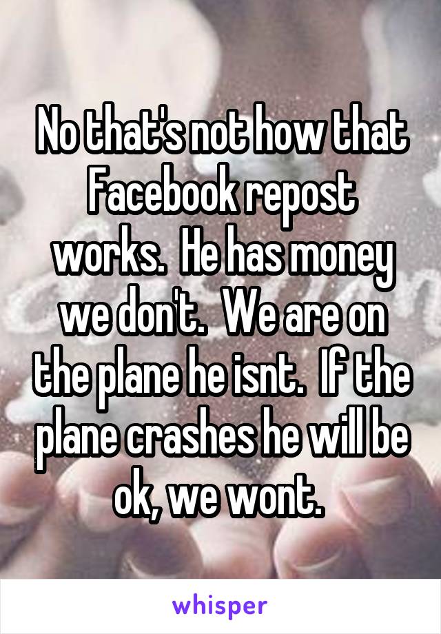 No that's not how that Facebook repost works.  He has money we don't.  We are on the plane he isnt.  If the plane crashes he will be ok, we wont. 