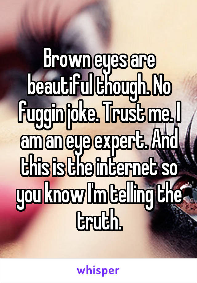 Brown eyes are beautiful though. No fuggin joke. Trust me. I am an eye expert. And this is the internet so you know I'm telling the truth.