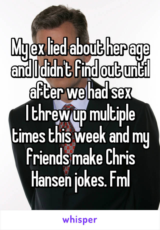 My ex lied about her age and I didn't find out until after we had sex
I threw up multiple times this week and my friends make Chris Hansen jokes. Fml