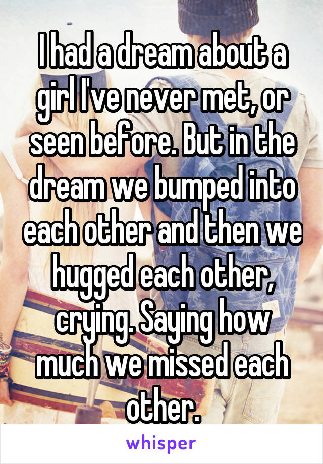 I had a dream about a girl I've never met, or seen before. But in the dream we bumped into each other and then we hugged each other, crying. Saying how much we missed each other.