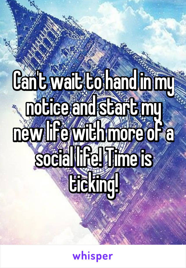 Can't wait to hand in my notice and start my new life with more of a social life! Time is ticking!