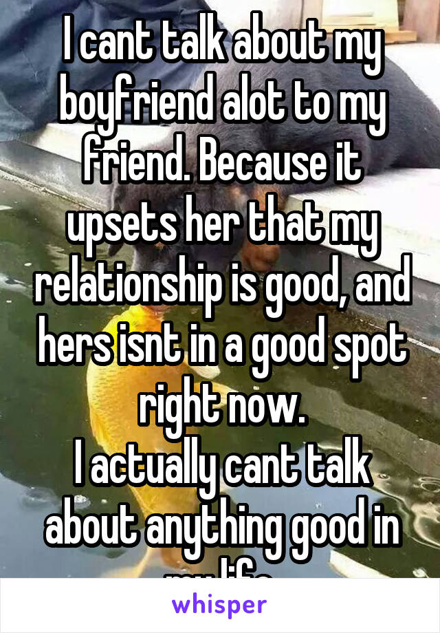 I cant talk about my boyfriend alot to my friend. Because it upsets her that my relationship is good, and hers isnt in a good spot right now.
I actually cant talk about anything good in my life.