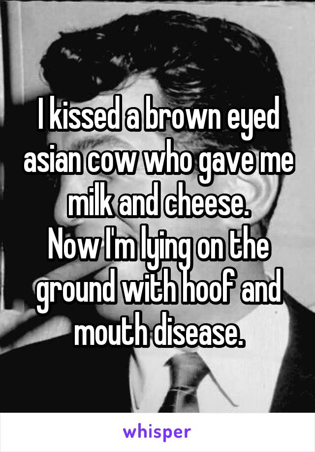 I kissed a brown eyed asian cow who gave me milk and cheese.
Now I'm lying on the ground with hoof and mouth disease.