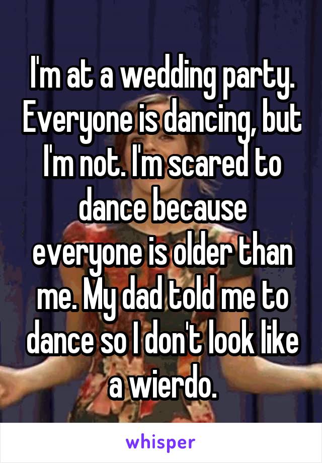 I'm at a wedding party. Everyone is dancing, but I'm not. I'm scared to dance because everyone is older than me. My dad told me to dance so I don't look like a wierdo.