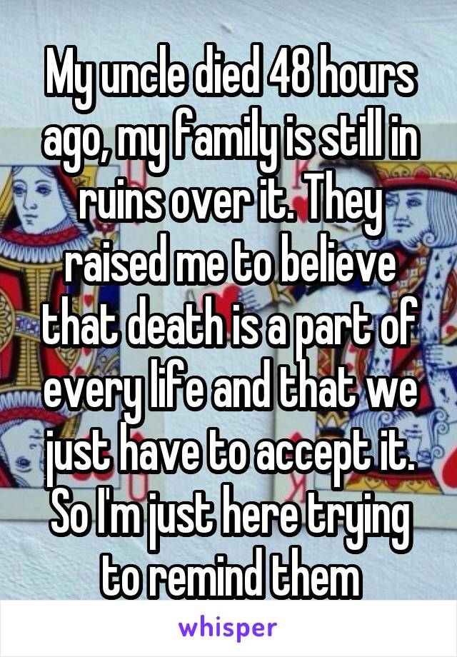 My uncle died 48 hours ago, my family is still in ruins over it. They raised me to believe that death is a part of every life and that we just have to accept it. So I'm just here trying to remind them