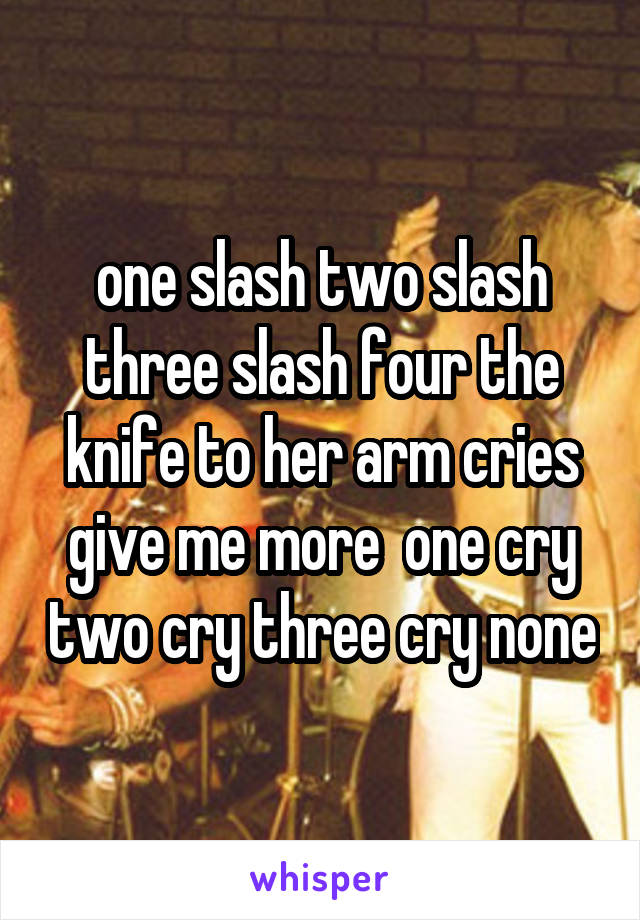 one slash two slash three slash four the knife to her arm cries give me more  one cry two cry three cry none