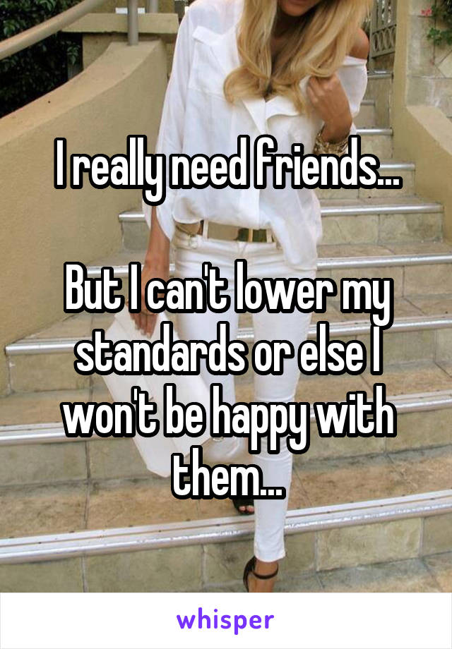 I really need friends...

But I can't lower my standards or else I won't be happy with them...