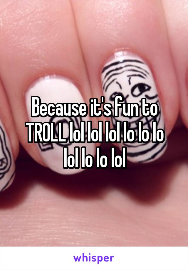 Because it's fun to
TROLL lol lol lol lo lo lo lol lo lo lol