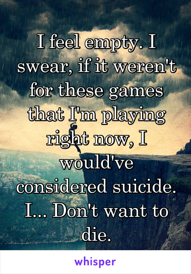 I feel empty. I swear, if it weren't for these games that I'm playing right now, I would've considered suicide. I... Don't want to die.