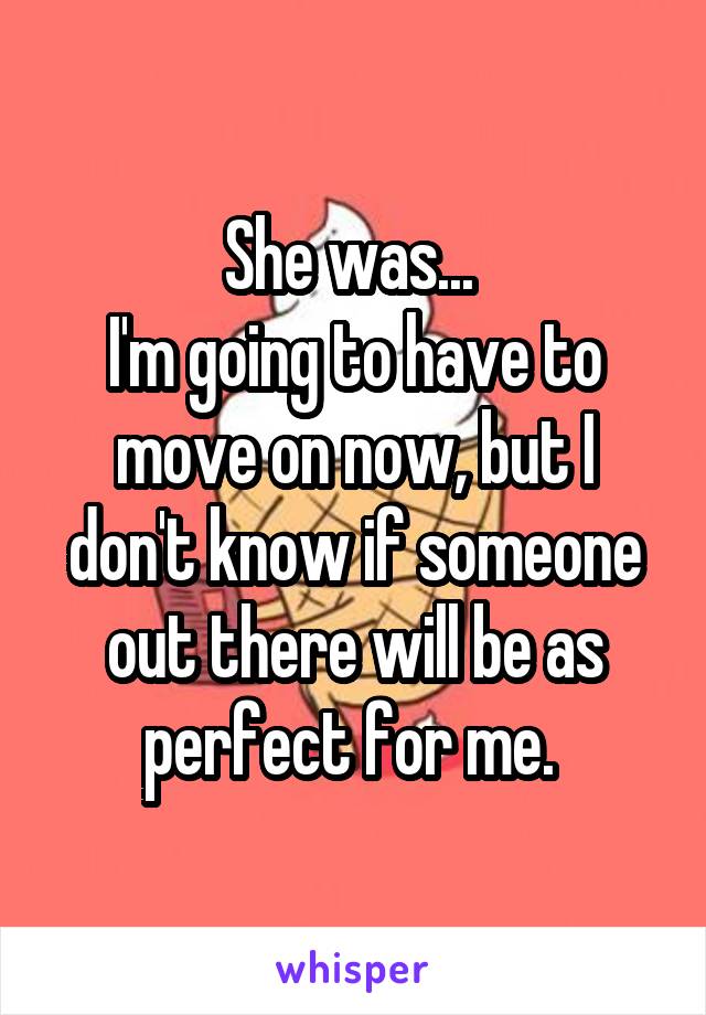 She was... 
I'm going to have to move on now, but I don't know if someone out there will be as perfect for me. 