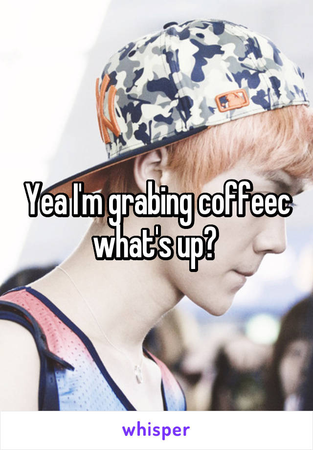 Yea I'm grabing coffeec what's up? 