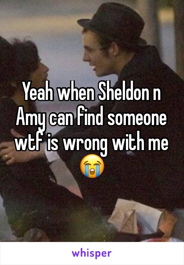 Yeah when Sheldon n Amy can find someone wtf is wrong with me 😭