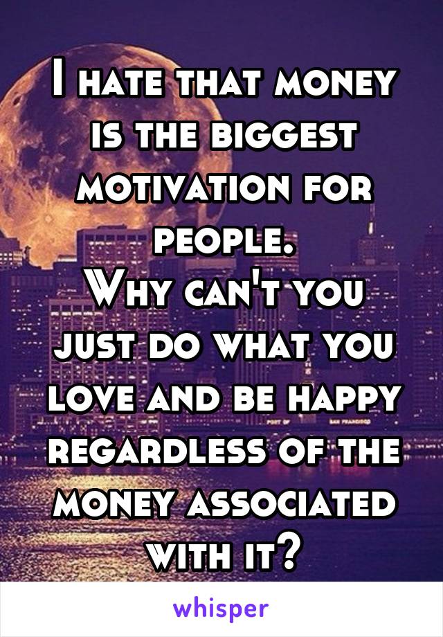 I hate that money is the biggest motivation for people.
Why can't you just do what you love and be happy regardless of the money associated with it?