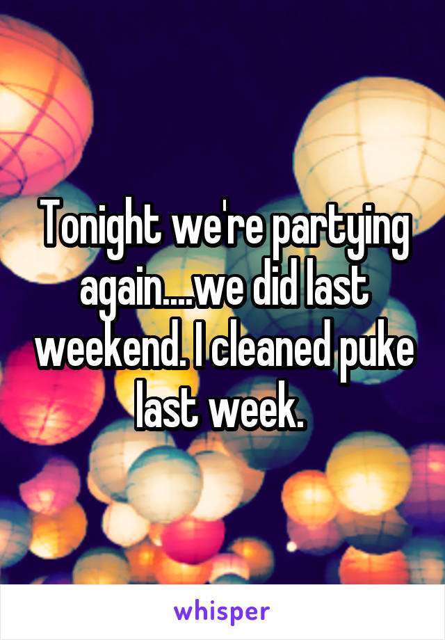 Tonight we're partying again....we did last weekend. I cleaned puke last week. 