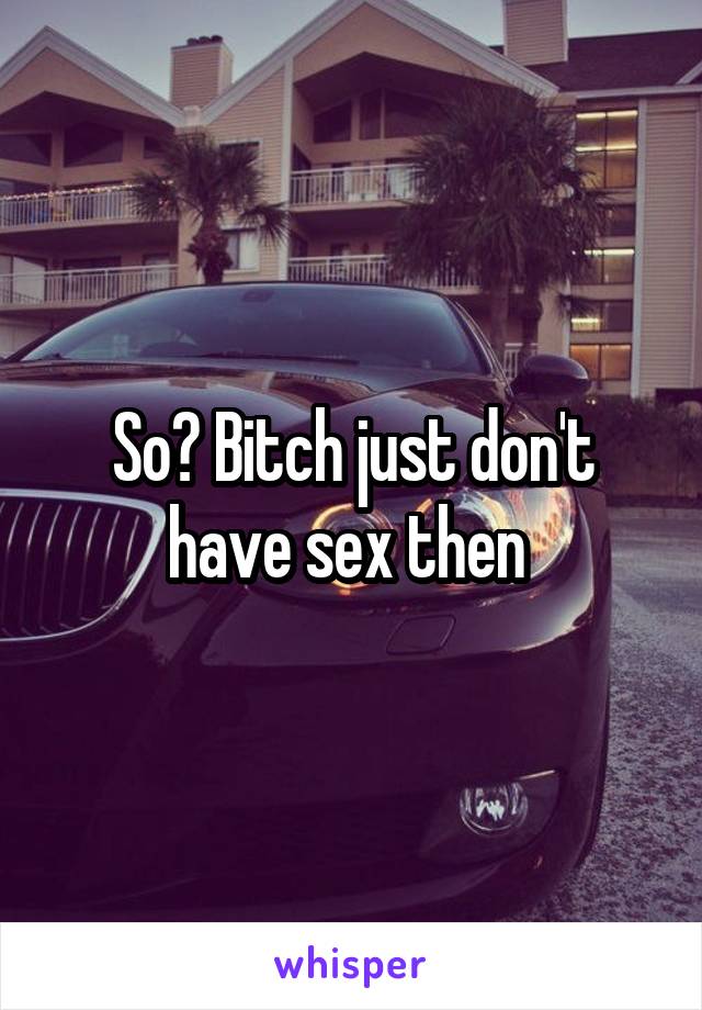 So? Bitch just don't have sex then 