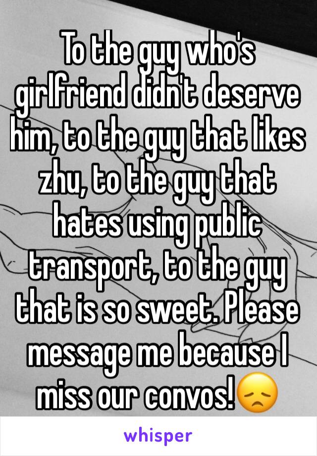 To the guy who's girlfriend didn't deserve him, to the guy that likes zhu, to the guy that hates using public transport, to the guy that is so sweet. Please message me because I miss our convos!😞