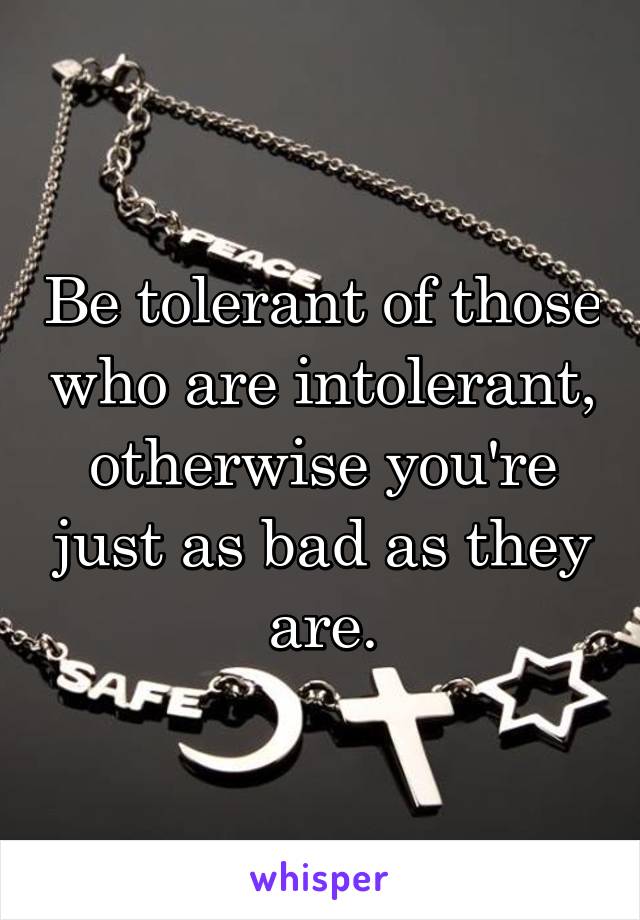 Be tolerant of those who are intolerant, otherwise you're just as bad as they are.