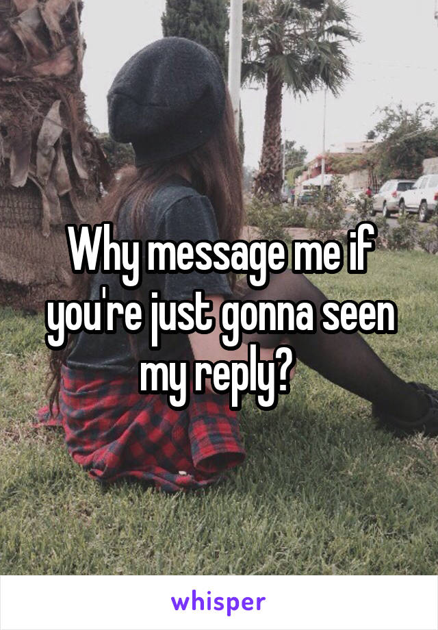 Why message me if you're just gonna seen my reply? 