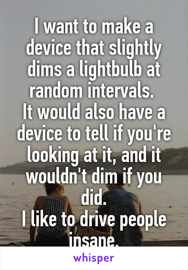 I want to make a device that slightly dims a lightbulb at random intervals. 
It would also have a device to tell if you're looking at it, and it wouldn't dim if you did.
I like to drive people insane.