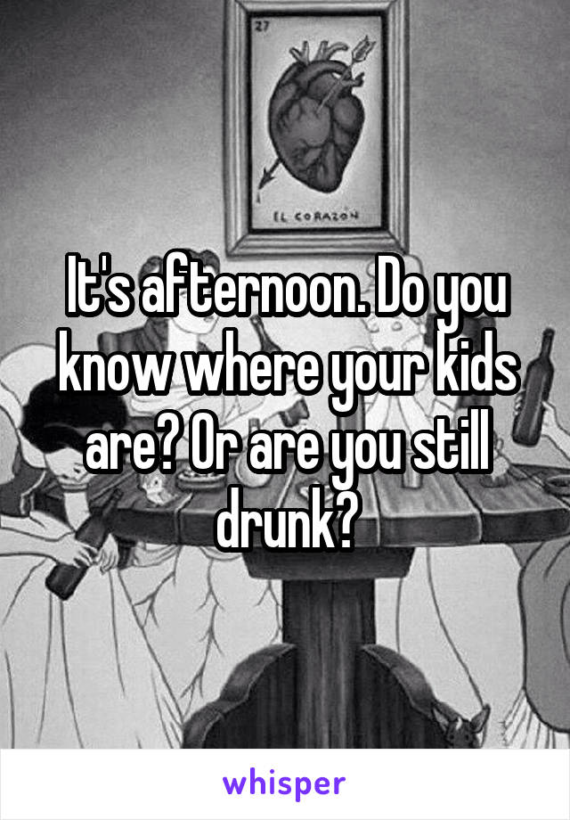 It's afternoon. Do you know where your kids are? Or are you still drunk?