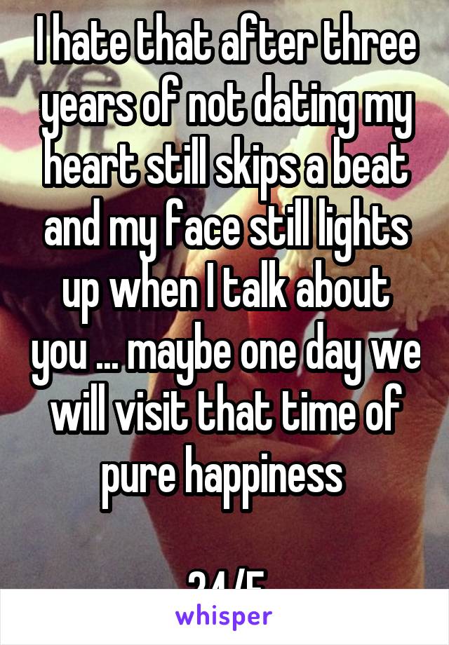 I hate that after three years of not dating my heart still skips a beat and my face still lights up when I talk about you ... maybe one day we will visit that time of pure happiness 

24/F