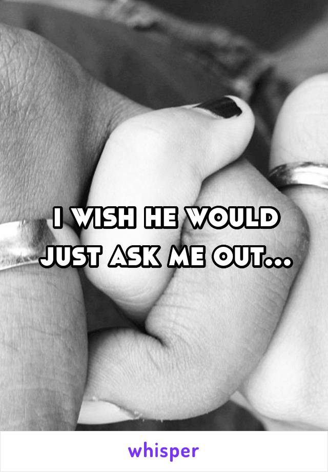 i wish he would just ask me out...