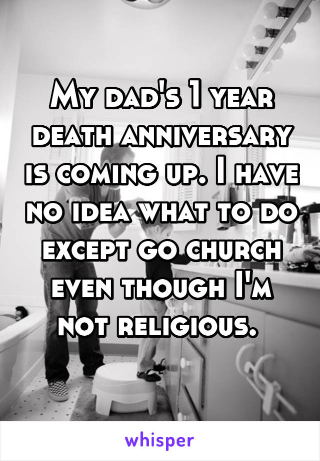 My dad's 1 year death anniversary is coming up. I have no idea what to do except go church even though I'm not religious. 
