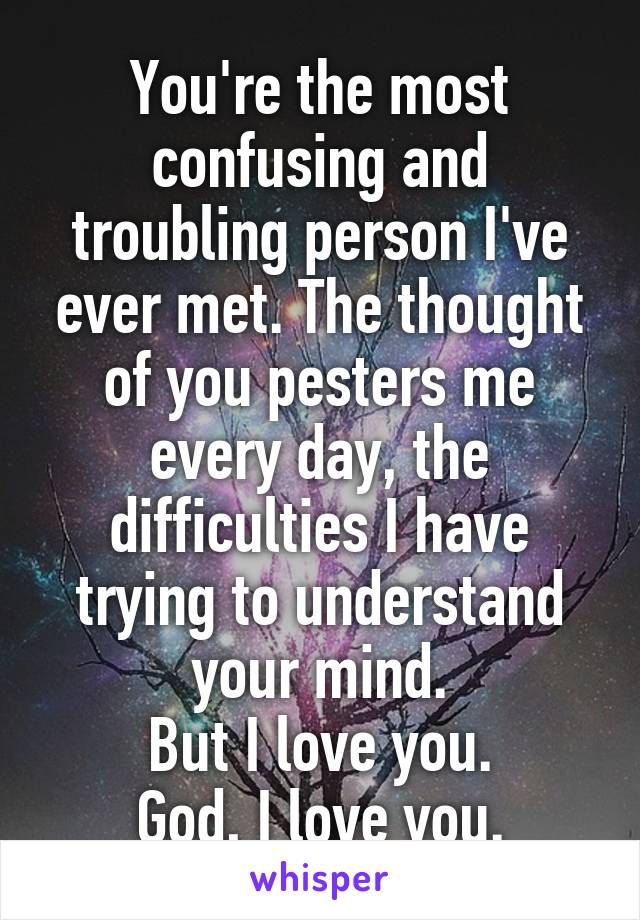 You're the most confusing and troubling person I've ever met. The thought of you pesters me every day, the difficulties I have trying to understand your mind.
But I love you.
God, I love you.