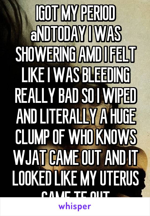 IGOT MY PERIOD aNDTODAY I WAS SHOWERING AMD I FELT LIKE I WAS BLEEDING REALLY BAD SO I WIPED AND LITERALLY A HUGE CLUMP OF WHO KNOWS WJAT CAME OUT AND IT LOOKED LIKE MY UTERUS CAME TF OUT