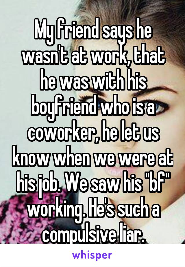 My friend says he wasn't at work, that he was with his boyfriend who is a coworker, he let us know when we were at his job. We saw his "bf" working. He's such a compulsive liar.