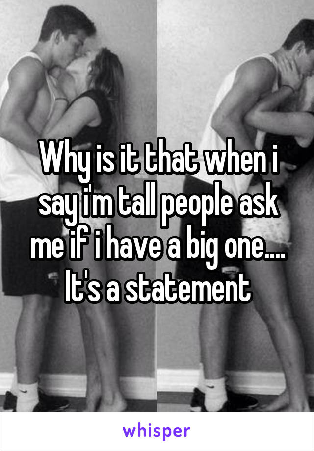 Why is it that when i say i'm tall people ask me if i have a big one.... It's a statement