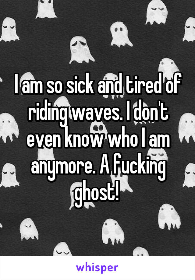 I am so sick and tired of riding waves. I don't even know who I am anymore. A fucking ghost! 