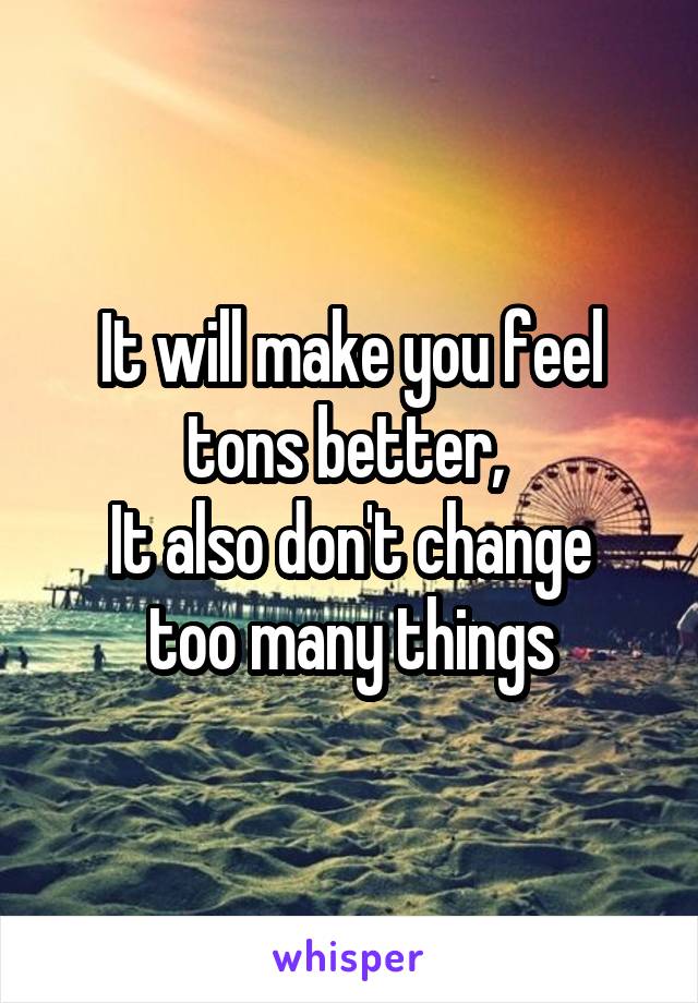It will make you feel tons better, 
It also don't change too many things