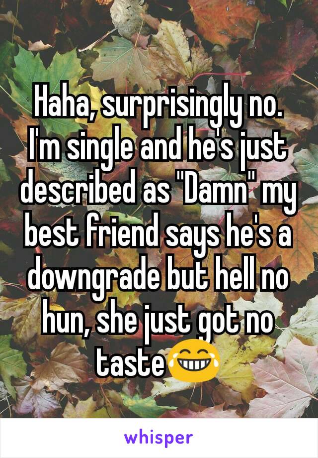 Haha, surprisingly no. I'm single and he's just described as "Damn" my best friend says he's a downgrade but hell no hun, she just got no taste😂