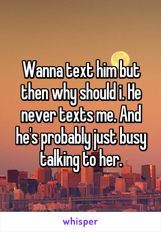 Wanna text him but then why should i. He never texts me. And he's probably just busy talking to her.