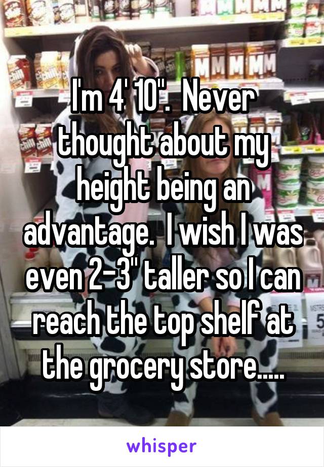 I'm 4' 10".  Never thought about my height being an advantage.  I wish I was even 2-3" taller so I can reach the top shelf at the grocery store.....