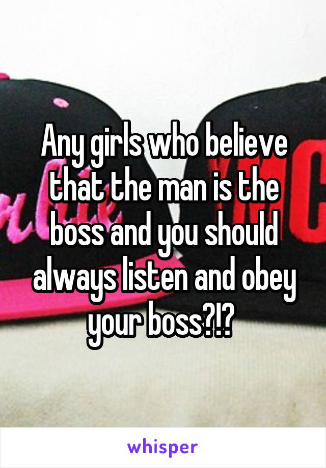 Any girls who believe that the man is the boss and you should always listen and obey your boss?!? 