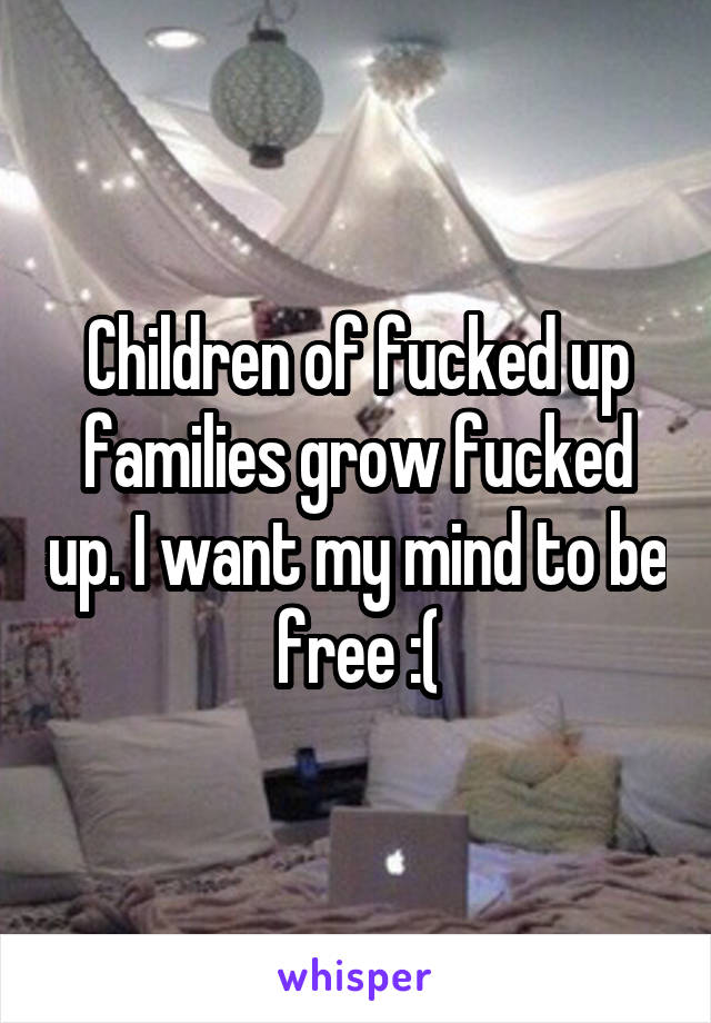 Children of fucked up families grow fucked up. I want my mind to be free :(