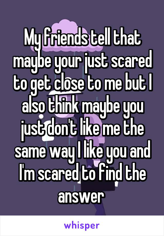 My friends tell that maybe your just scared to get close to me but I also think maybe you just don't like me the same way I like you and I'm scared to find the answer 