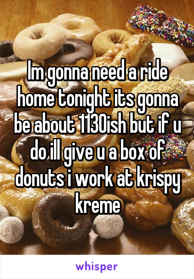 Im gonna need a ride home tonight its gonna be about 1130ish but if u do ill give u a box of donuts i work at krispy kreme