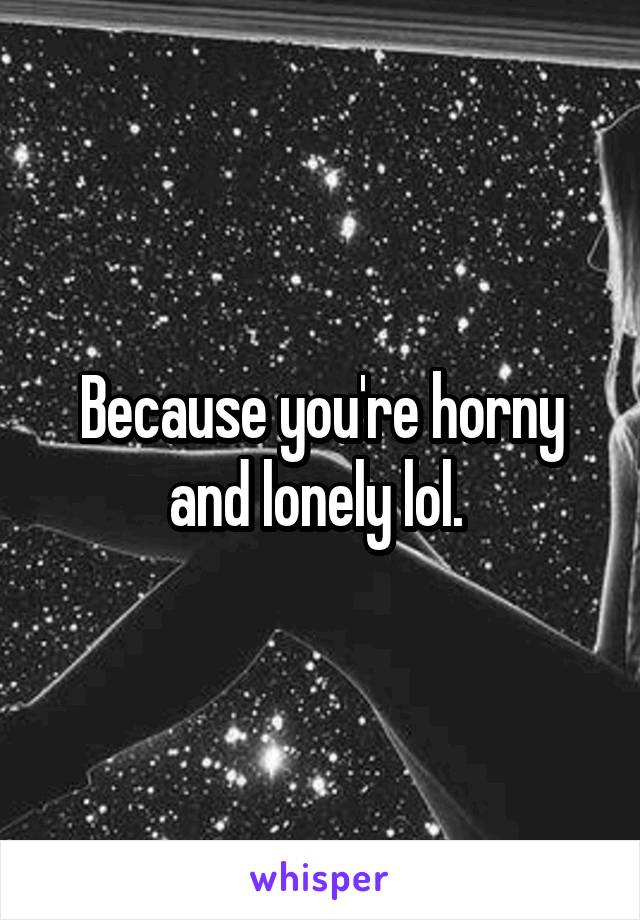 Because you're horny and lonely lol. 