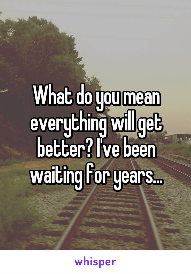 What do you mean everything will get better? I've been waiting for years...