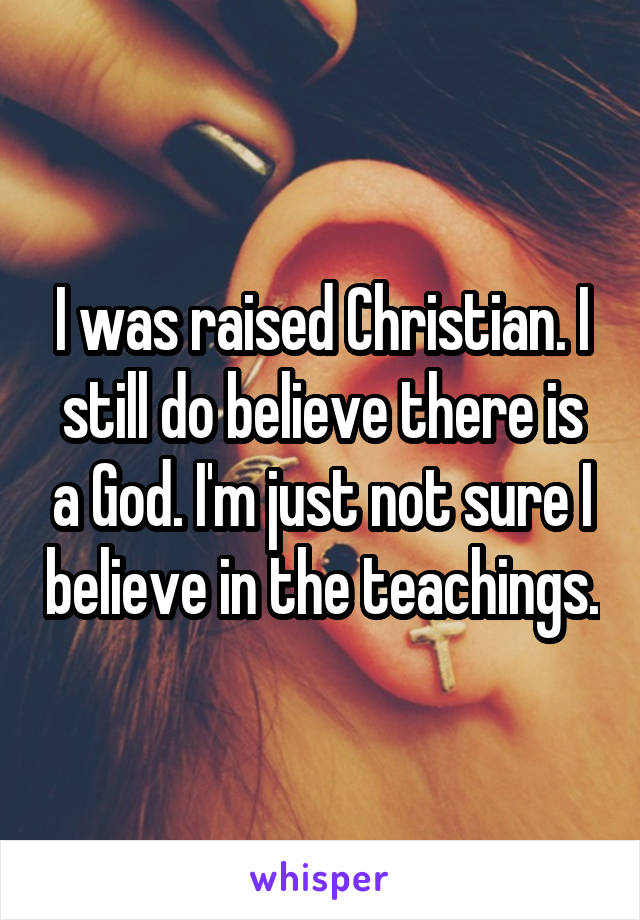 I was raised Christian. I still do believe there is a God. I'm just not sure I believe in the teachings.