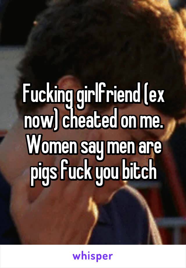 Fucking girlfriend (ex now) cheated on me. Women say men are pigs fuck you bitch