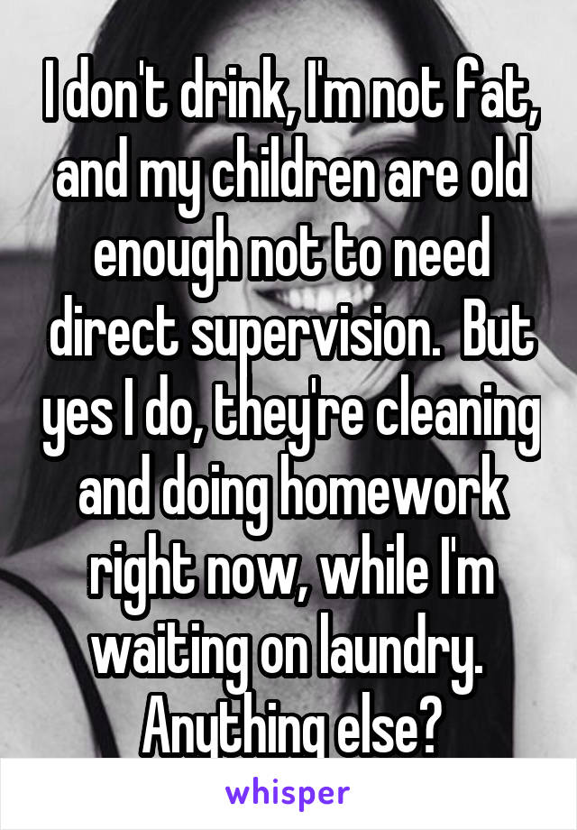 I don't drink, I'm not fat, and my children are old enough not to need direct supervision.  But yes I do, they're cleaning and doing homework right now, while I'm waiting on laundry.  Anything else?