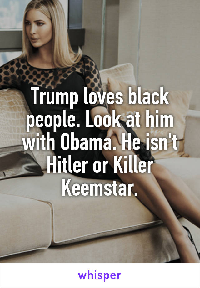 Trump loves black people. Look at him with Obama. He isn't Hitler or Killer Keemstar.