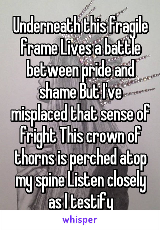 Underneath this fragile frame Lives a battle between pride and shame But I've misplaced that sense of fright This crown of thorns is perched atop my spine Listen closely as I testify