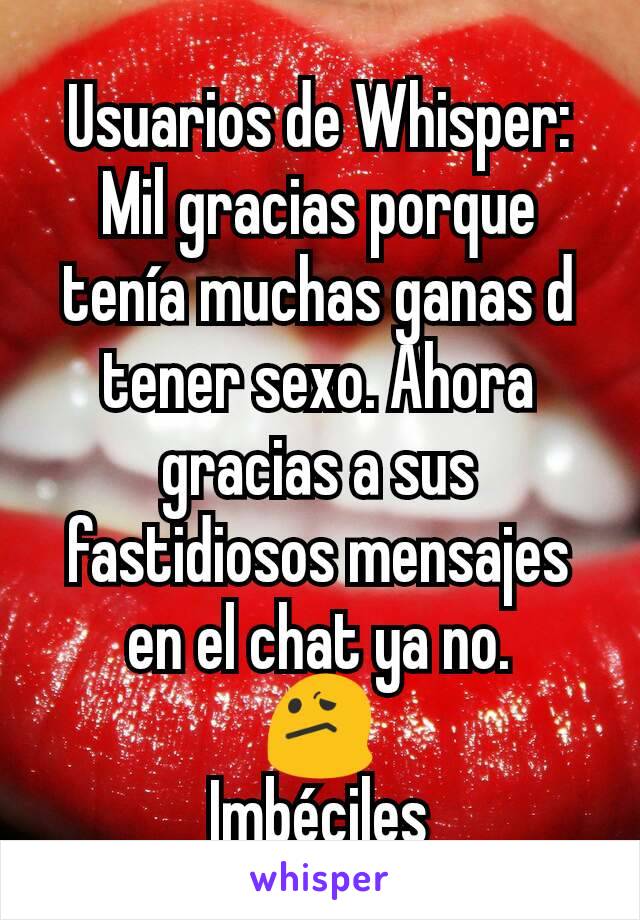 Usuarios de Whisper:
Mil gracias porque tenía muchas ganas d tener sexo. Ahora gracias a sus fastidiosos mensajes en el chat ya no.
😕
Imbéciles